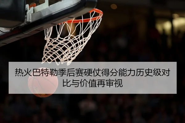 热火巴特勒季后赛硬仗得分能力历史级对比与价值再审视