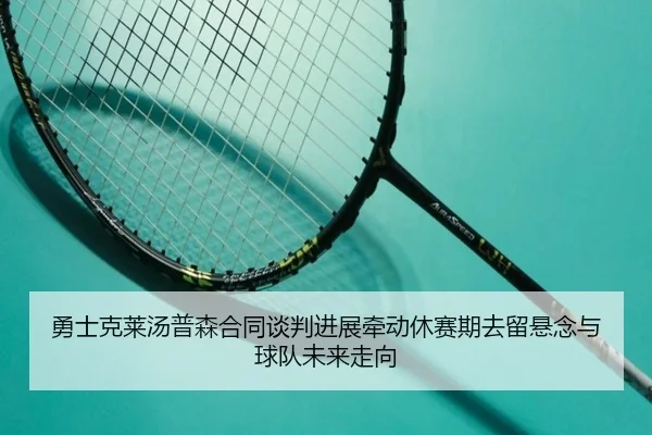 勇士克莱汤普森合同谈判进展牵动休赛期去留悬念与球队未来走向