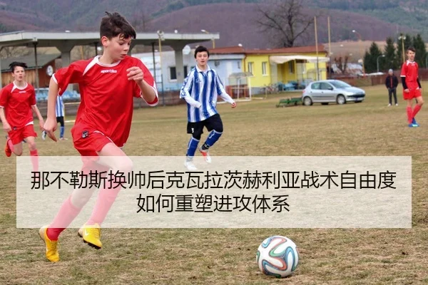 那不勒斯换帅后克瓦拉茨赫利亚战术自由度如何重塑进攻体系