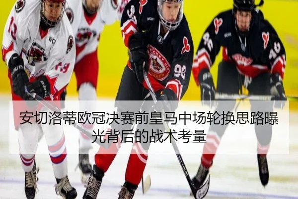 安切洛蒂欧冠决赛前皇马中场轮换思路曝光背后的战术考量