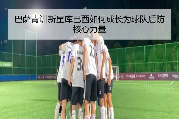 巴萨青训新星库巴西如何成长为球队后防核心力量