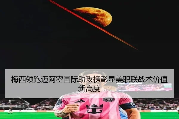 梅西领跑迈阿密国际助攻榜彰显美职联战术价值新高度