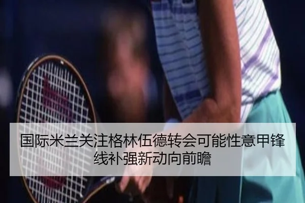 国际米兰关注格林伍德转会可能性意甲锋线补强新动向前瞻