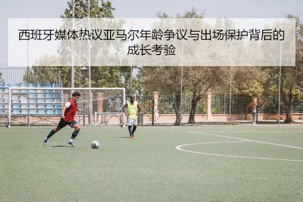 西班牙媒体热议亚马尔年龄争议与出场保护背后的成长考验 - leyu