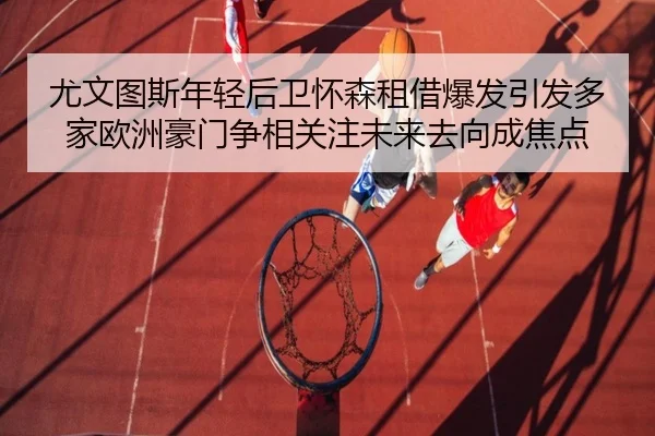 尤文图斯年轻后卫怀森租借爆发引发多家欧洲豪门争相关注未来去向成焦点 - leyu