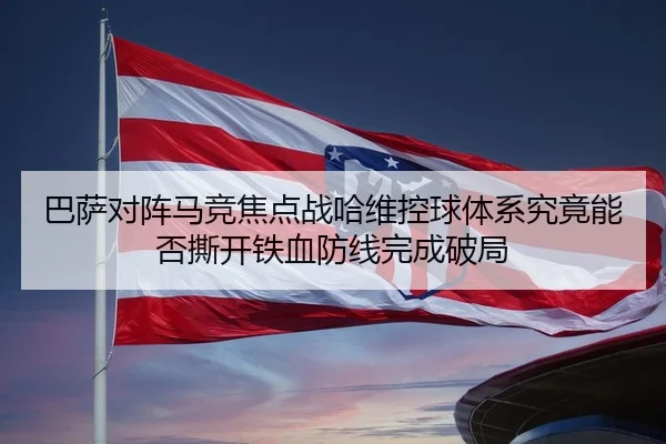 巴萨对阵马竞焦点战哈维控球体系究竟能否撕开铁血防线完成破局（leyu）