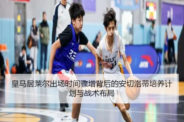 皇马居莱尔出场时间骤增背后的安切洛蒂培养计划与战术布局 - leyu