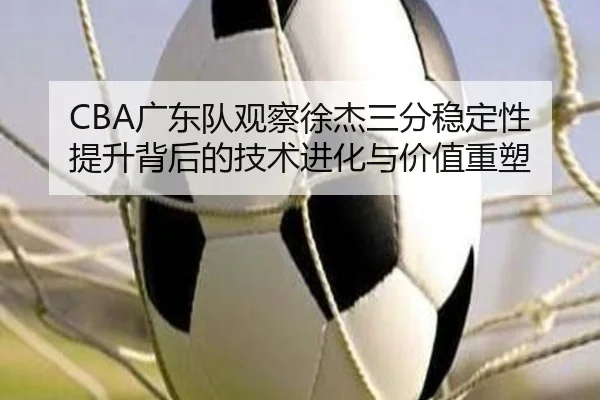 CBA广东队观察徐杰三分稳定性提升背后的技术进化与价值重塑 - leyu