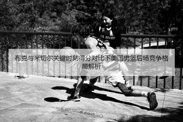 布克与米切尔关键时刻得分对比下美国男篮后场竞争格局解析 - leyu